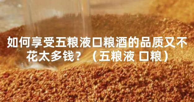 如何享受五粮液口粮酒的品质又不花太多钱？（五粮液 口粮）